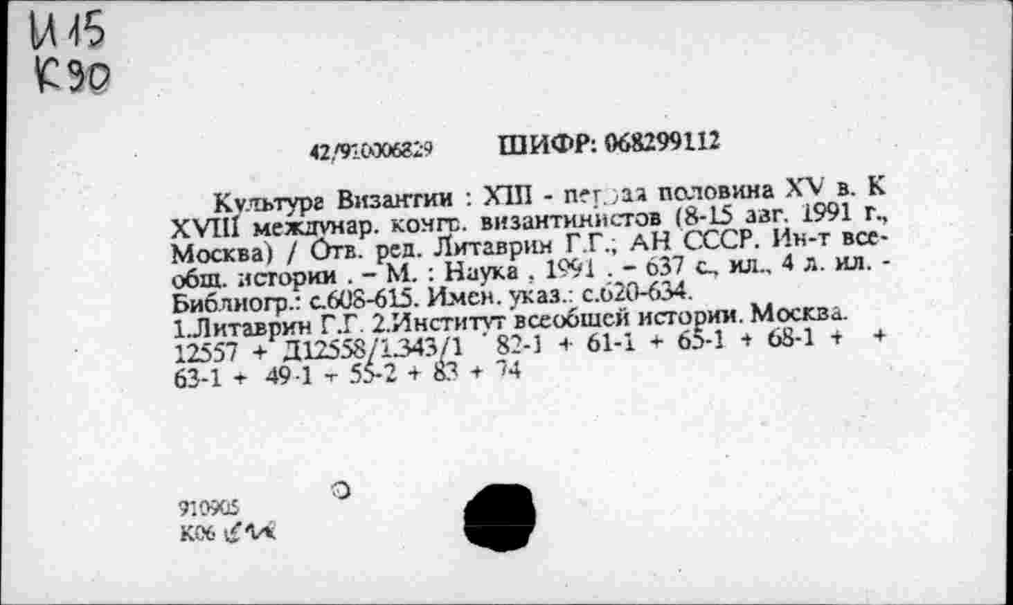 ﻿М 45
С зо
42,'916006829	ШИФР: 068299112
Культуре Византии : Х1П - пег.,аа половина XV в. К XVIII междунар. конге, византинистов (8-15 ззг. 1991 г., Москва) / Отв. ред. Литаврин Г .Г.; АН СССР. Ин-т всеобщ. истории . - М. : Наука , 1991 . - 637 о. ил., 4 л. ил. -Библиогр.: с.608-615. Имен, указ.: с.620-634.
1.Литаврин Г.Г 2.Институт всеобщей истории. Москва. 12557 + Д12558/1343/1 ' 82-1 + 61-1 * 65-1 + 68-1 + + 63-1 + 49 1 т 55-2 + 83 + 74
910905
К06 £14
О